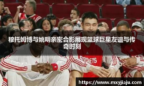 穆托姆博与姚明亲密合影展现篮球巨星友谊与传奇时刻