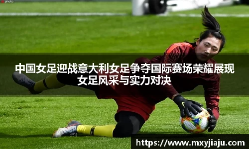 中国女足迎战意大利女足争夺国际赛场荣耀展现女足风采与实力对决
